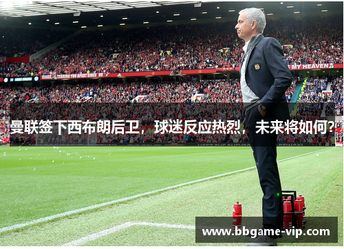 曼联签下西布朗后卫，球迷反应热烈，未来将如何？