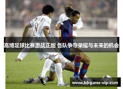 高博足球比赛激战正酣 各队争夺荣耀与未来的机会